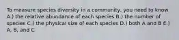 To measure species diversity in a community, you need to know A.) the relative abundance of each species B.) the number of species C.) the physical size of each species D.) both A and B E.) A, B, and C