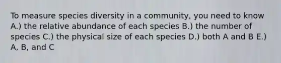 To measure species diversity in a community, you need to know A.) the relative abundance of each species B.) the number of species C.) the physical size of each species D.) both A and B E.) A, B, and C