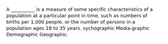 A __________ is a measure of some specific characteristics of a population at a particular point in time, such as numbers of births per 1,000 people, or the number of persons in a population ages 18 to 35 years. sychographic Media-graphic Demographic Geographic.