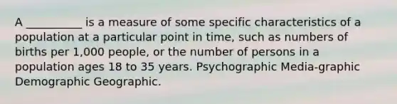 A __________ is a measure of some specific characteristics of a population at a particular point in time, such as numbers of births per 1,000 people, or the number of persons in a population ages 18 to 35 years. Psychographic Media-graphic Demographic Geographic.