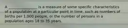 A ________________ is a measure of some specific characteristics of a population at a particular point in time, such as numbers of births per 1,000 people, or the number of persons in a population ages 18 to 35 years.