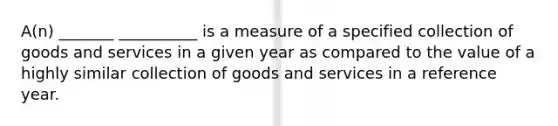 A(n) _______ __________ is a measure of a specified collection of goods and services in a given year as compared to the value of a highly similar collection of goods and services in a reference year.