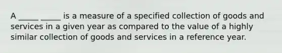 A _____ _____ is a measure of a specified collection of goods and services in a given year as compared to the value of a highly similar collection of goods and services in a reference year.