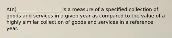 A(n) ________ _________ is a measure of a specified collection of goods and services in a given year as compared to the value of a highly similar collection of goods and services in a reference year.