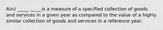 A(n) _____ _____is a measure of a specified collection of goods and services in a given year as compared to the value of a highly similar collection of goods and services in a reference year.