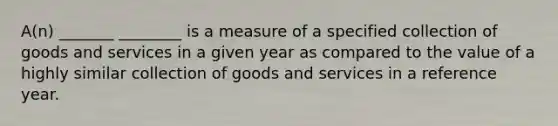 A(n) _______ ________ is a measure of a specified collection of goods and services in a given year as compared to the value of a highly similar collection of goods and services in a reference year.