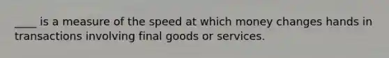 ____ is a measure of the speed at which money changes hands in transactions involving final goods or services.