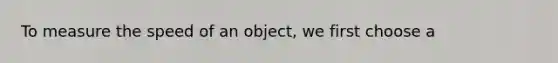 To measure the speed of an object, we first choose a