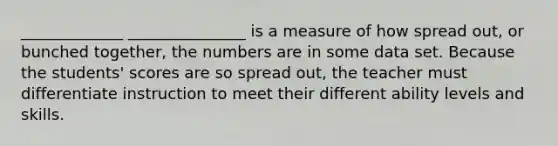 _____________ _______________ is a measure of how spread out, or bunched together, the numbers are in some data set. Because the students' scores are so spread out, the teacher must differentiate instruction to meet their different ability levels and skills.