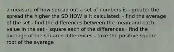 a measure of how spread out a set of numbers is - greater the spread the higher the SD HOW is it calculated: - find the average of the set - find the differences between the mean and each value in the set - square each of the differences - find the average of the squared differences - take the positive square root of the average