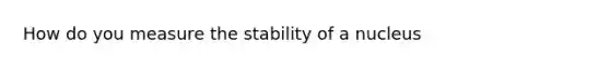 How do you measure the stability of a nucleus