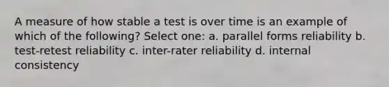 A measure of how stable a test is over time is an example of which of the following? Select one: a. parallel forms reliability b. test-retest reliability c. inter-rater reliability d. internal consistency