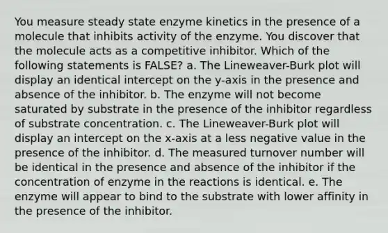 You measure steady state enzyme kinetics in the presence of a molecule that inhibits activity of the enzyme. You discover that the molecule acts as a competitive inhibitor. Which of the following statements is FALSE? a. The Lineweaver-Burk plot will display an identical intercept on the y-axis in the presence and absence of the inhibitor. b. The enzyme will not become saturated by substrate in the presence of the inhibitor regardless of substrate concentration. c. The Lineweaver-Burk plot will display an intercept on the x-axis at a less negative value in the presence of the inhibitor. d. The measured turnover number will be identical in the presence and absence of the inhibitor if the concentration of enzyme in the reactions is identical. e. The enzyme will appear to bind to the substrate with lower affinity in the presence of the inhibitor.