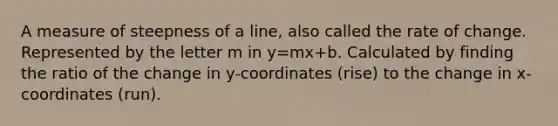 A measure of steepness of a line, also called the rate of change. Represented by the letter m in y=mx+b. Calculated by finding the ratio of the change in y-coordinates (rise) to the change in x-coordinates (run).