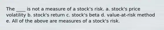 The ____ is not a measure of a stock's risk. a. stock's price volatility b. stock's return c. stock's beta d. value-at-risk method e. All of the above are measures of a stock's risk.