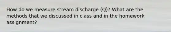 How do we measure stream discharge (Q)? What are the methods that we discussed in class and in the homework assignment?