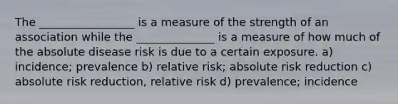 The _________________ is a measure of the strength of an association while the ______________ is a measure of how much of the absolute disease risk is due to a certain exposure. a) incidence; prevalence b) relative risk; absolute risk reduction c) absolute risk reduction, relative risk d) prevalence; incidence