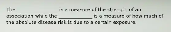 The _________________ is a measure of the strength of an association while the ______________ is a measure of how much of the absolute disease risk is due to a certain exposure.