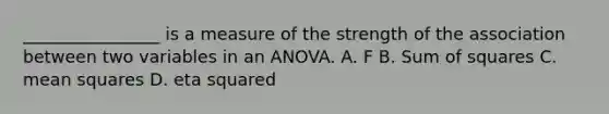 ________________ is a measure of the strength of the association between two variables in an ANOVA. A. F B. Sum of squares C. mean squares D. eta squared