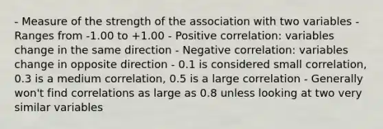 - Measure of the strength of the association with two variables - Ranges from -1.00 to +1.00 - Positive correlation: variables change in the same direction - Negative correlation: variables change in opposite direction - 0.1 is considered small correlation, 0.3 is a medium correlation, 0.5 is a large correlation - Generally won't find correlations as large as 0.8 unless looking at two very similar variables