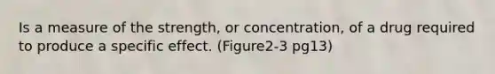 Is a measure of the strength, or concentration, of a drug required to produce a specific effect. (Figure2-3 pg13)