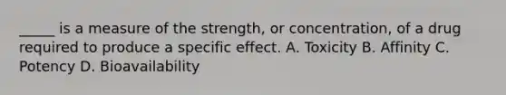 _____ is a measure of the strength, or concentration, of a drug required to produce a specific effect. A. Toxicity B. Affinity C. Potency D. Bioavailability