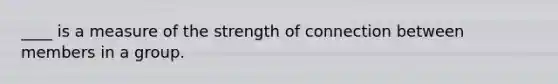 ____ is a measure of the strength of connection between members in a group.