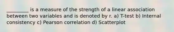 _________ is a measure of the strength of a linear association between two variables and is denoted by r. a) T-test b) Internal consistency c) Pearson correlation d) Scatterplot