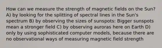 How can we measure the strength of magnetic fields on the Sun? A) by looking for the splitting of spectral lines in the Sun's spectrum B) by observing the sizes of sunspots: Bigger sunspots mean a stronger field C) by observing auroras here on Earth D) only by using sophisticated computer models, because there are no observational ways of measuring magnetic field strength