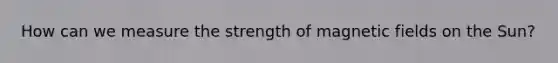 How can we measure the strength of magnetic fields on the Sun?