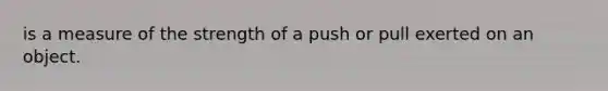 is a measure of the strength of a push or pull exerted on an object.