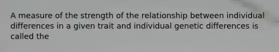 A measure of the strength of the relationship between individual differences in a given trait and individual genetic differences is called the