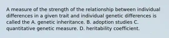 A measure of the strength of the relationship between <a href='https://www.questionai.com/knowledge/krJcQIXySR-individual-differences' class='anchor-knowledge'>individual differences</a> in a given trait and individual genetic differences is called the A. genetic inheritance. B. adoption studies C. quantitative genetic measure. D. heritability coefficient.