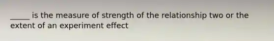 _____ is the measure of strength of the relationship two or the extent of an experiment effect