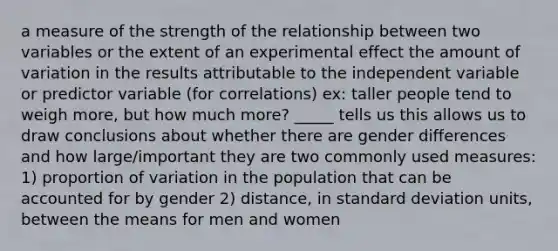 a measure of the strength of the relationship between two variables or the extent of an experimental effect the amount of variation in the results attributable to the independent variable or predictor variable (for correlations) ex: taller people tend to weigh more, but how much more? _____ tells us this allows us to draw conclusions about whether there are gender differences and how large/important they are two commonly used measures: 1) proportion of variation in the population that can be accounted for by gender 2) distance, in standard deviation units, between the means for men and women