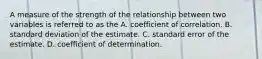 A measure of the strength of the relationship between two variables is referred to as the A. coefficient of correlation. B. standard deviation of the estimate. C. standard error of the estimate. D. coefficient of determination.