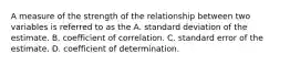 A measure of the strength of the relationship between two variables is referred to as the A. standard deviation of the estimate. B. coefficient of correlation. C. standard error of the estimate. D. coefficient of determination.