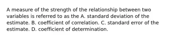 A measure of the strength of the relationship between two variables is referred to as the A. standard deviation of the estimate. B. coefficient of correlation. C. standard error of the estimate. D. coefficient of determination.