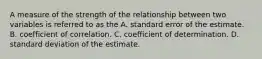 A measure of the strength of the relationship between two variables is referred to as the A. standard error of the estimate. B. coefficient of correlation. C. coefficient of determination. D. standard deviation of the estimate.