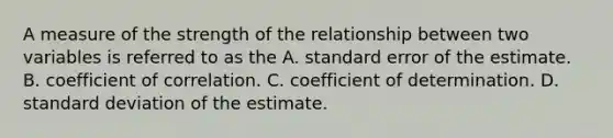 A measure of the strength of the relationship between two variables is referred to as the A. standard error of the estimate. B. coefficient of correlation. C. coefficient of determination. D. standard deviation of the estimate.