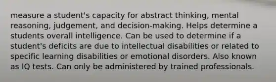 measure a student's capacity for abstract thinking, mental reasoning, judgement, and decision-making. Helps determine a students overall intelligence. Can be used to determine if a student's deficits are due to intellectual disabilities or related to specific learning disabilities or emotional disorders. Also known as IQ tests. Can only be administered by trained professionals.