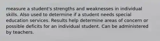 measure a student's strengths and weaknesses in individual skills. Also used to determine if a student needs special education services. Results help determine areas of concern or possible deficits for an individual student. Can be administered by teachers.