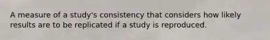 A measure of a study's consistency that considers how likely results are to be replicated if a study is reproduced.