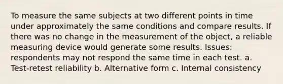 To measure the same subjects at two different points in time under approximately the same conditions and compare results. If there was no change in the measurement of the object, a reliable measuring device would generate some results. Issues: respondents may not respond the same time in each test. a. Test-retest reliability b. Alternative form c. Internal consistency