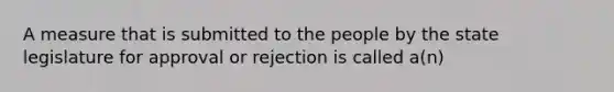 A measure that is submitted to the people by the state legislature for approval or rejection is called a(n)