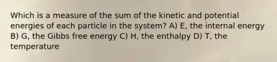 Which is a measure of the sum of the kinetic and potential energies of each particle in the system? A) E, the internal energy B) G, the Gibbs free energy C) H, the enthalpy D) T, the temperature