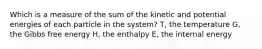 Which is a measure of the sum of the kinetic and potential energies of each particle in the system? T, the temperature G, the Gibbs free energy H, the enthalpy E, the internal energy