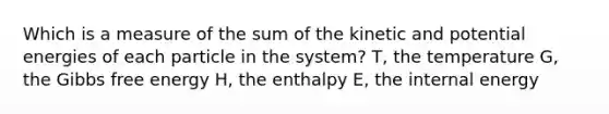 Which is a measure of the sum of the kinetic and potential energies of each particle in the system? T, the temperature G, the Gibbs free energy H, the enthalpy E, the internal energy