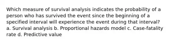 Which measure of survival analysis indicates the probability of a person who has survived the event since the beginning of a specified interval will experience the event during that interval? a. Survival analysis b. Proportional hazards model c. Case-fatality rate d. Predictive value