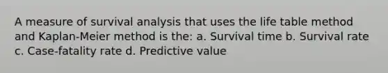 A measure of survival analysis that uses the life table method and Kaplan-Meier method is the: a. Survival time b. Survival rate c. Case-fatality rate d. Predictive value